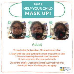 Tip #1: Help your child mask up! Adapt: Try each step for two days, 30 minutes each day: 1. Start with the child putting the mask around their chin. 2. Move to wearing the mask over the mouth. 3. Now wear over the nose and mouth. Even if the child is wearing the mask incorrectly t first, this is still a win. Just keep encouraging! Oregon Pediatric Society.